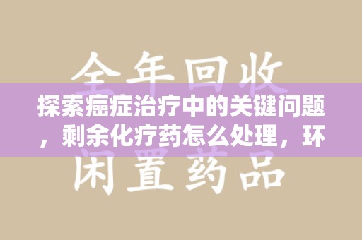 佛山探索癌症治疗中的关键问题，剩余化疗药怎么处理，环保与健康的平衡之道