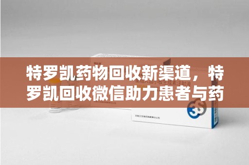 佛山特罗凯药物回收新渠道，特罗凯回收微信助力患者与药商双赢