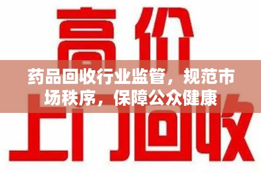 佛山药品回收行业监管，规范市场秩序，保障公众健康