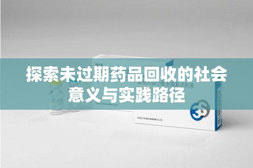 佛山探索未过期药品回收的社会意义与实践路径