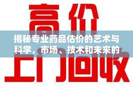 佛山揭秘专业药品估价的艺术与科学，市场、技术和未来的交汇点