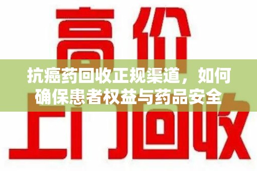 佛山抗癌药回收正规渠道，如何确保患者权益与药品安全