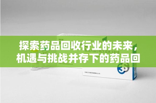 佛山探索药品回收行业的未来，机遇与挑战并存下的药品回收行业监管之道