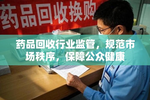 佛山药品回收行业监管，规范市场秩序，保障公众健康