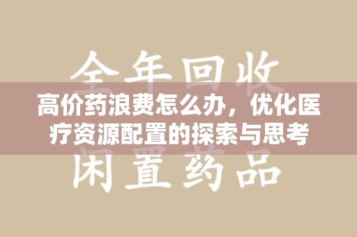 佛山高价药浪费怎么办，优化医疗资源配置的探索与思考