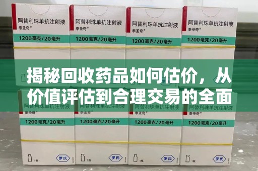 佛山揭秘回收药品如何估价，从价值评估到合理交易的全面解析