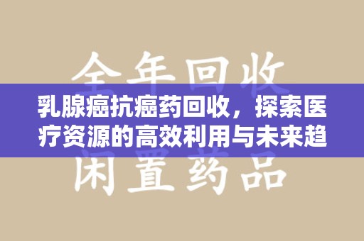 佛山乳腺癌抗癌药回收，探索医疗资源的高效利用与未来趋势