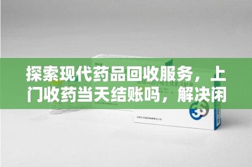 佛山探索现代药品回收服务，上门收药当天结账吗，解决闲置药物难题