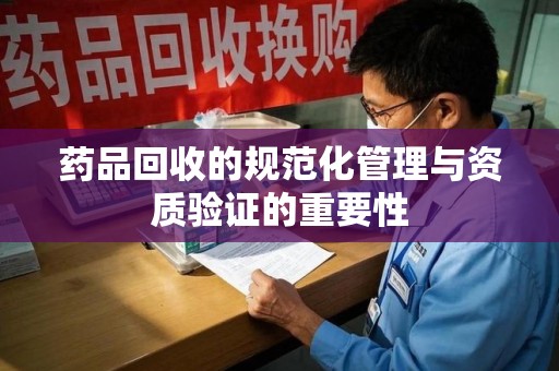 佛山药品回收的规范化管理与资质验证的重要性