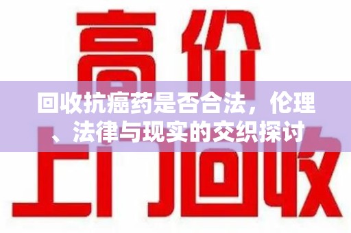 佛山回收抗癌药是否合法，伦理、法律与现实的交织探讨